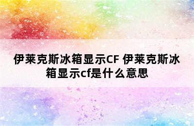 伊莱克斯冰箱显示CF 伊莱克斯冰箱显示cf是什么意思